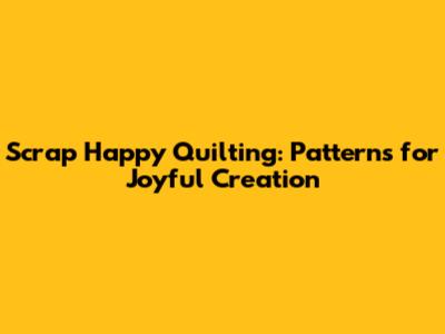 Scrap Happy Quilting: Patterns for Joyful Creation