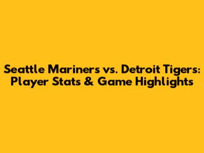 Seattle Mariners vs. Detroit Tigers: Player Stats & Game Highlights