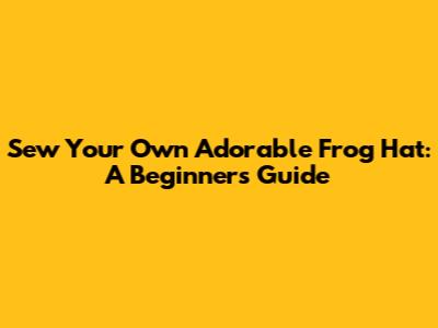 Sew Your Own Adorable Frog Hat: A Beginner's Guide