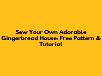 Sew Your Own Adorable Gingerbread House: Free Pattern & Tutorial