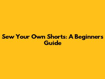 Sew Your Own Shorts: A Beginner's Guide