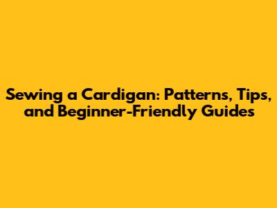 Sewing a Cardigan: Patterns, Tips, and Beginner-Friendly Guides