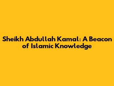 Sheikh Abdullah Kamal: A Beacon of Islamic Knowledge