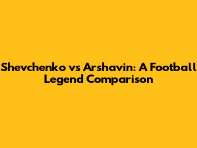 Shevchenko vs Arshavin: A Football Legend Comparison