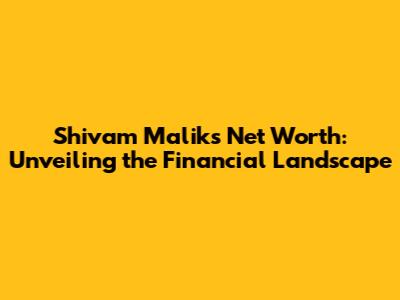 Shivam Malik's Net Worth: Unveiling the Financial Landscape