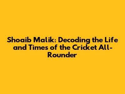 Shoaib Malik: Decoding the Life and Times of the Cricket All-Rounder