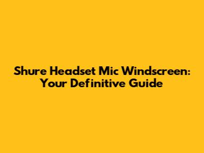 Shure Headset Mic Windscreen: Your Definitive Guide