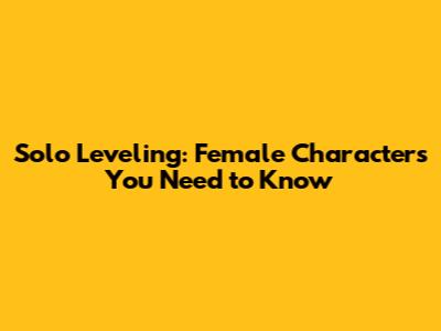 Solo Leveling: Female Characters You Need to Know