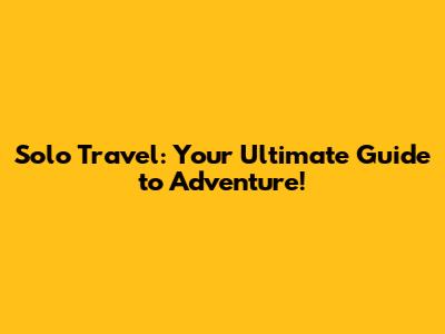 Solo Travel: Your Ultimate Guide to Adventure!