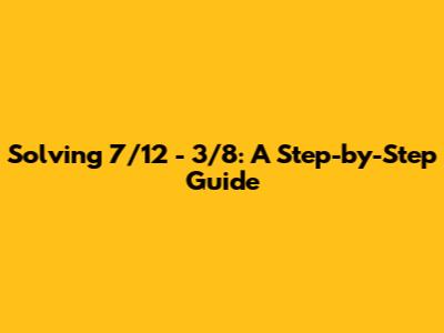 Solving 7/12 - 3/8: A Step-by-Step Guide
