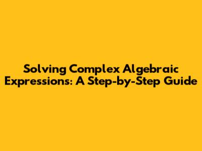 Solving Complex Algebraic Expressions: A Step-by-Step Guide