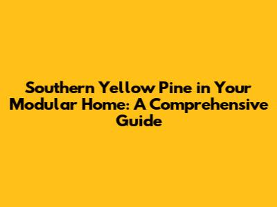 Southern Yellow Pine in Your Modular Home: A Comprehensive Guide