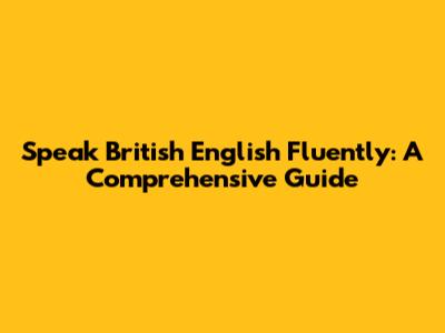 Speak British English Fluently: A Comprehensive Guide