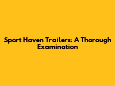 Sport Haven Trailers: A Thorough Examination