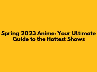 Spring 2023 Anime: Your Ultimate Guide to the Hottest Shows