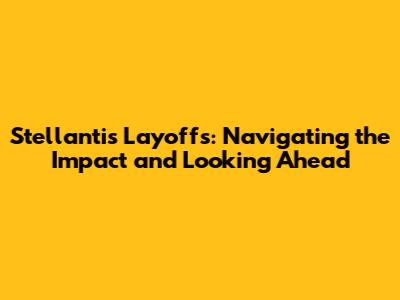 Stellantis Layoffs: Navigating the Impact and Looking Ahead
