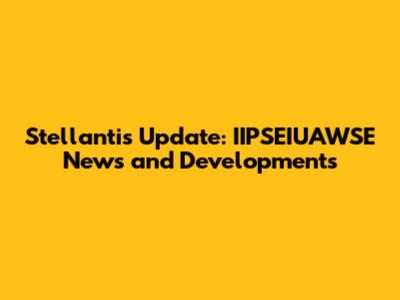 Stellantis Update: IIPSEIUAWSE News and Developments