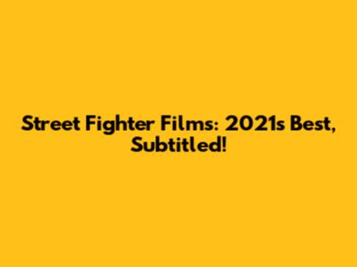 Street Fighter Films: 2021's Best, Subtitled!