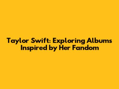 Taylor Swift: Exploring Albums Inspired by Her Fandom