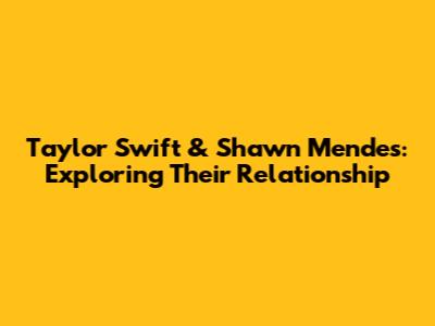 Taylor Swift & Shawn Mendes: Exploring Their Relationship