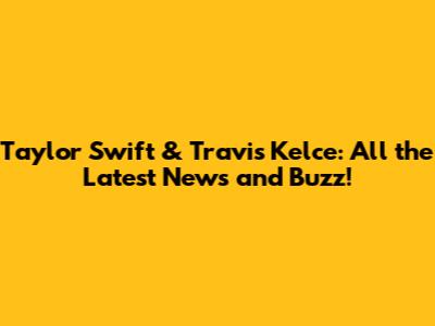 Taylor Swift & Travis Kelce: All the Latest News and Buzz!