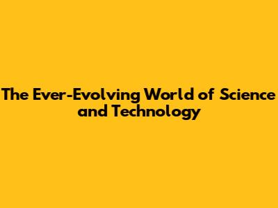 The Ever-Evolving World of Science and Technology