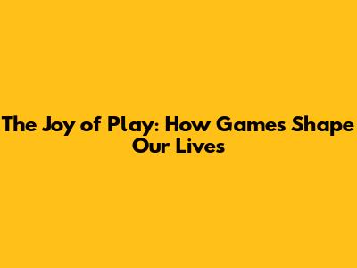 The Joy of Play: How Games Shape Our Lives