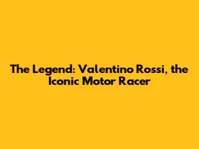 The Legend: Valentino Rossi, the Iconic Motor Racer