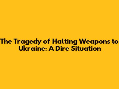 The Tragedy of Halting Weapons to Ukraine: A Dire Situation