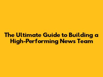 The Ultimate Guide to Building a High-Performing News Team