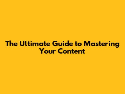 The Ultimate Guide to Mastering Your Content