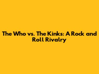 The Who vs. The Kinks: A Rock and Roll Rivalry
