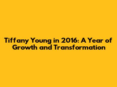 Tiffany Young in 2016: A Year of Growth and Transformation