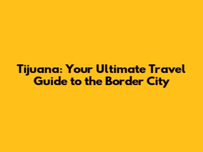 Tijuana: Your Ultimate Travel Guide to the Border City
