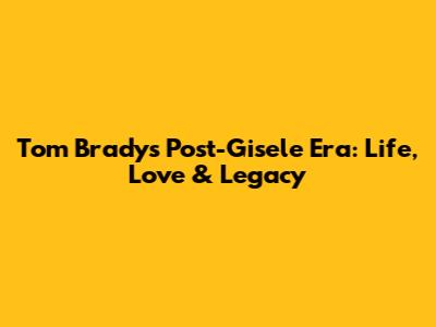 Tom Brady's Post-Gisele Era: Life, Love & Legacy