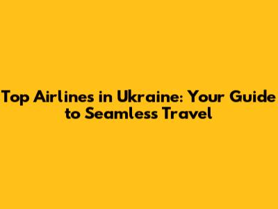 Top Airlines in Ukraine: Your Guide to Seamless Travel