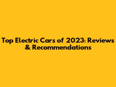Top Electric Cars of 2023: Reviews & Recommendations