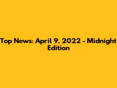 Top News: April 9, 2022 - Midnight Edition