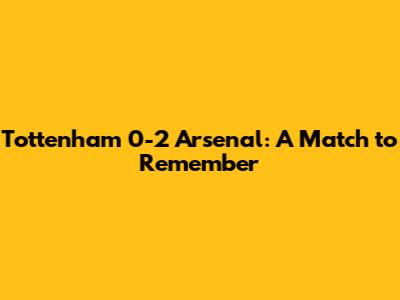 Tottenham 0-2 Arsenal: A Match to Remember