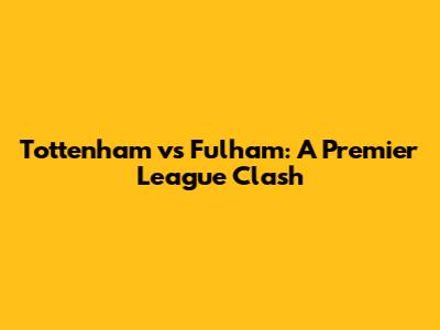 Tottenham vs Fulham: A Premier League Clash
