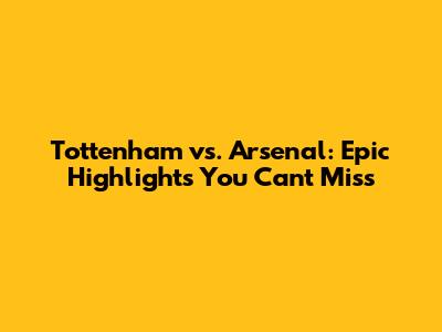 Tottenham vs. Arsenal: Epic Highlights You Can't Miss