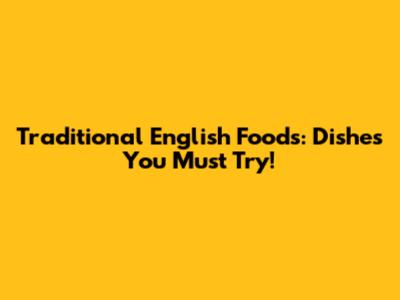 Traditional English Foods: Dishes You Must Try!