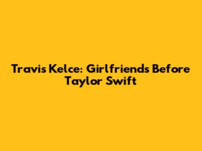 Travis Kelce: Girlfriends Before Taylor Swift