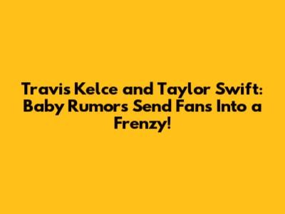 Travis Kelce and Taylor Swift: Baby Rumors Send Fans Into a Frenzy!