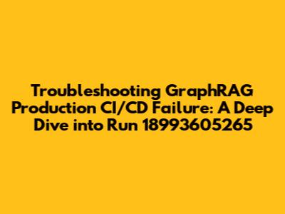 Troubleshooting GraphRAG Production CI/CD Failure: A Deep Dive into Run 18993605265