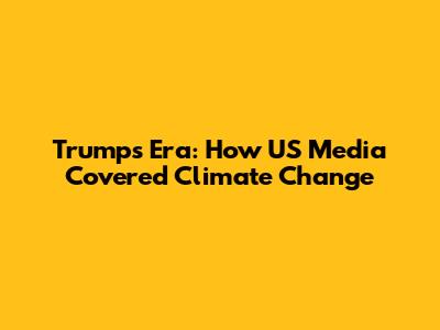 Trump's Era: How US Media Covered Climate Change