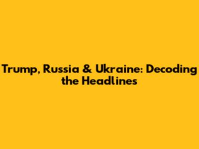 Trump, Russia & Ukraine: Decoding the Headlines