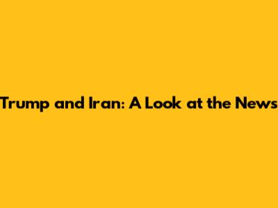 Trump and Iran: A Look at the News