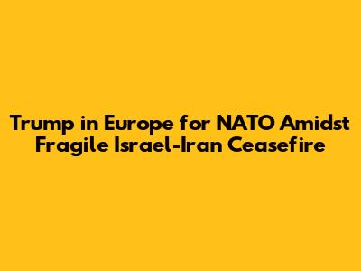 Trump in Europe for NATO Amidst Fragile Israel-Iran Ceasefire