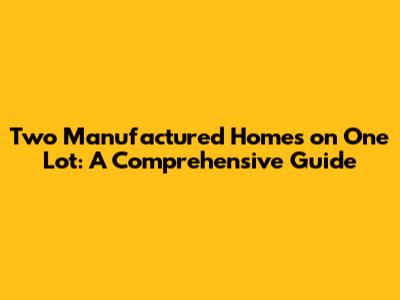 Two Manufactured Homes on One Lot: A Comprehensive Guide